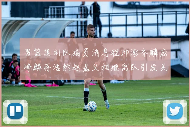 男篮集训队减员消息程帅澎齐麟庞峥麟蒋浩然赵嘉义相继离队引发关注
