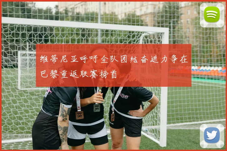 维蒂尼亚呼吁全队团结奋进力争在巴黎重返联赛榜首