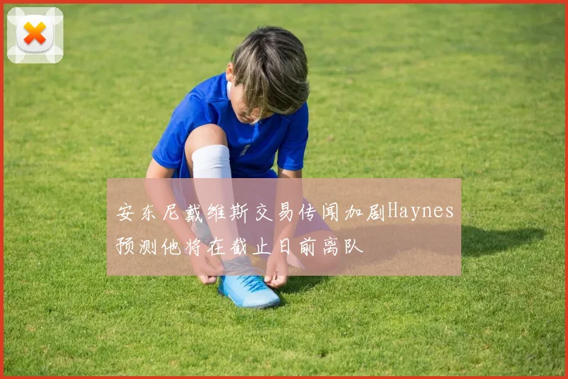 安东尼戴维斯交易传闻加剧Haynes预测他将在截止日前离队