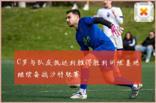 C罗与队友抵达利雅得胜利训练基地继续备战沙特联赛