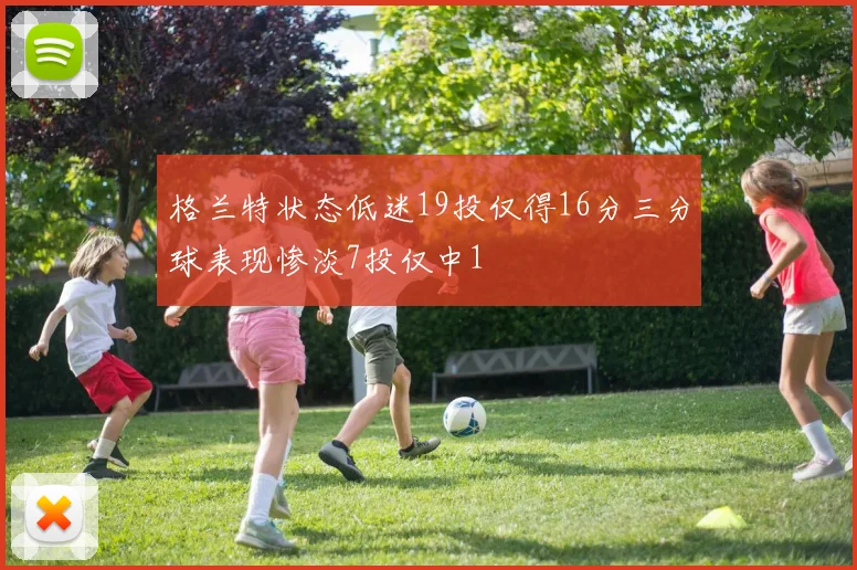 格兰特状态低迷19投仅得16分三分球表现惨淡7投仅中1