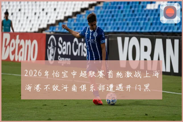 2026年怡宝中超联赛首轮激战上海海港不敌河南俱乐部遭遇开门黑