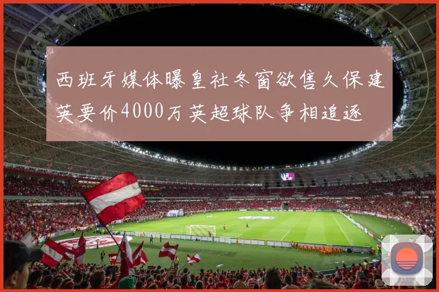 西班牙媒体曝皇社冬窗欲售久保建英要价4000万英超球队争相追逐