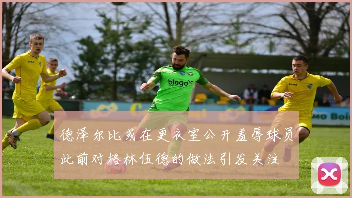 德泽尔比或在更衣室公开羞辱球员此前对格林伍德的做法引发关注