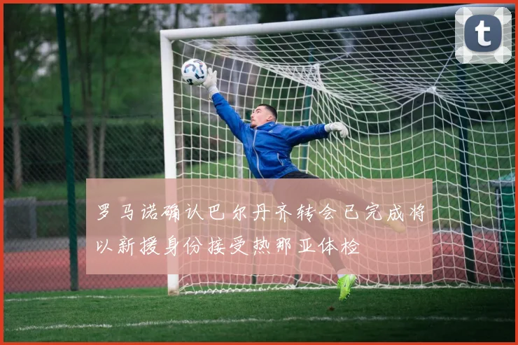 罗马诺确认巴尔丹齐转会已完成将以新援身份接受热那亚体检