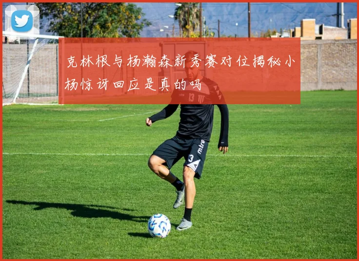 克林根与杨瀚森新秀赛对位揭秘小杨惊讶回应是真的吗