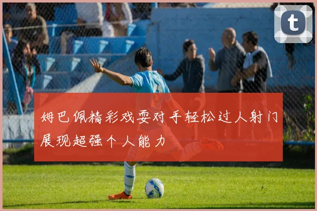姆巴佩精彩戏耍对手轻松过人射门展现超强个人能力