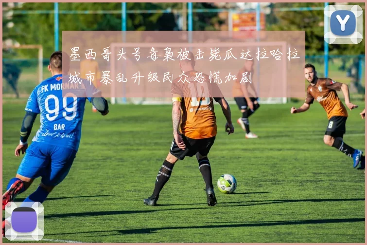 墨西哥头号毒枭被击毙瓜达拉哈拉城市暴乱升级民众恐慌加剧