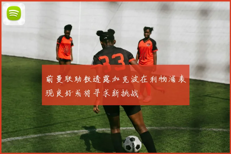 前曼联助教透露加克波在利物浦表现良好或将寻求新挑战