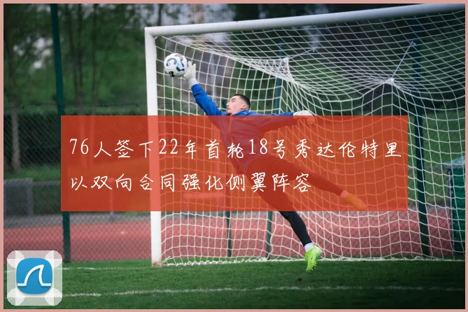76人签下22年首轮18号秀达伦特里以双向合同强化侧翼阵容