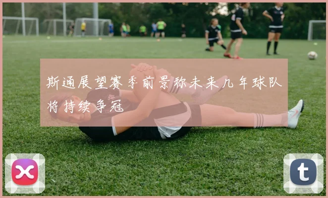 斯通展望赛季前景称未来几年球队将持续争冠