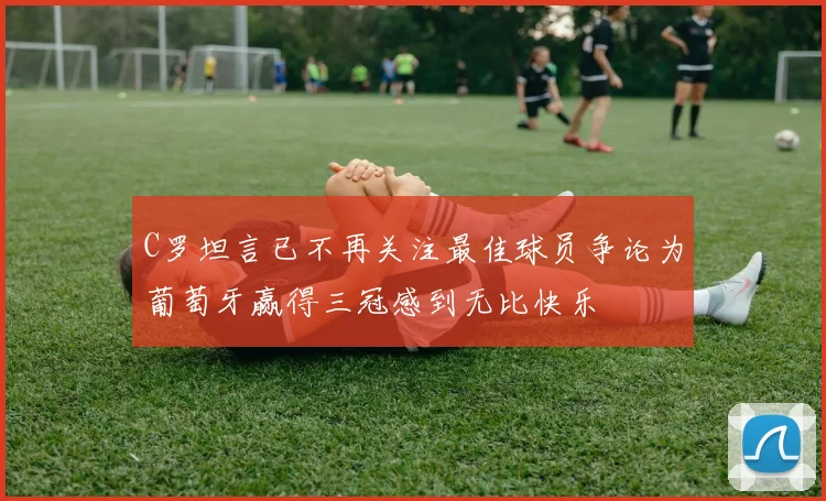 C罗坦言已不再关注最佳球员争论为葡萄牙赢得三冠感到无比快乐