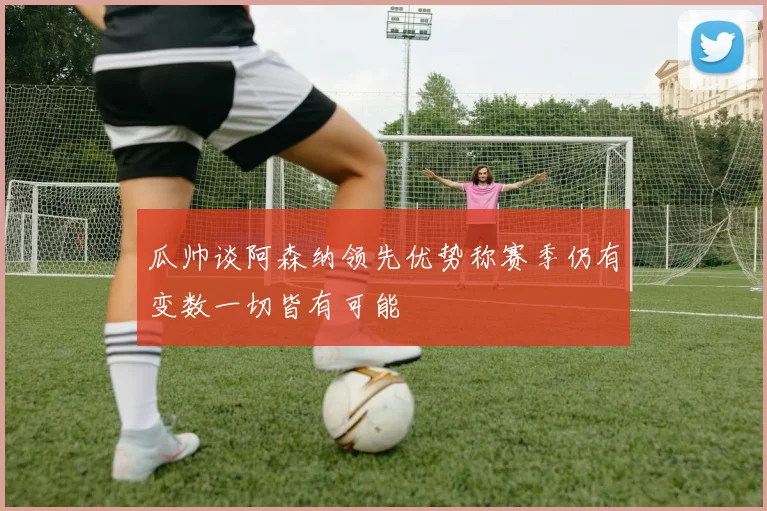瓜帅谈阿森纳领先优势称赛季仍有变数一切皆有可能