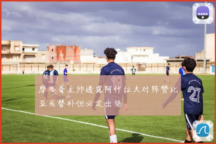 摩洛哥主帅透露阿什拉夫对阵赞比亚或替补但必定出场