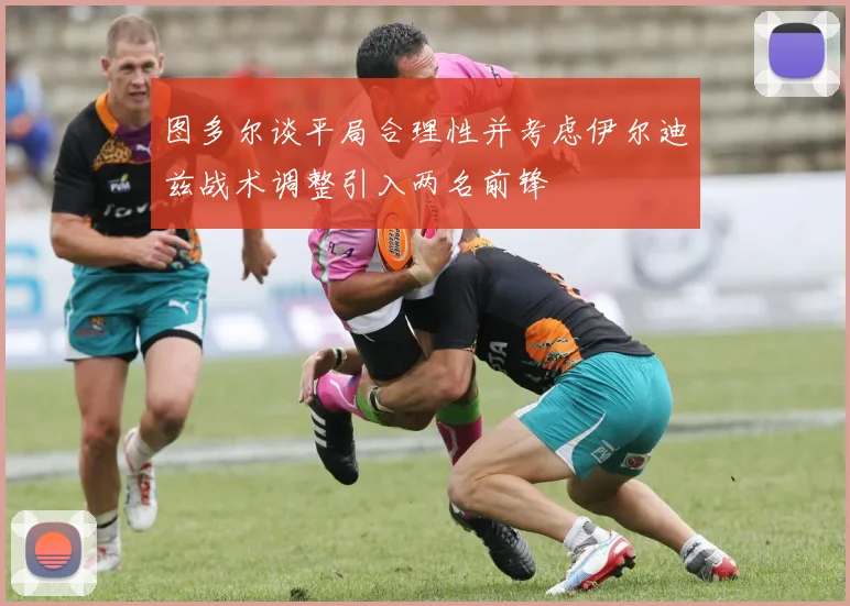 图多尔谈平局合理性并考虑伊尔迪兹战术调整引入两名前锋