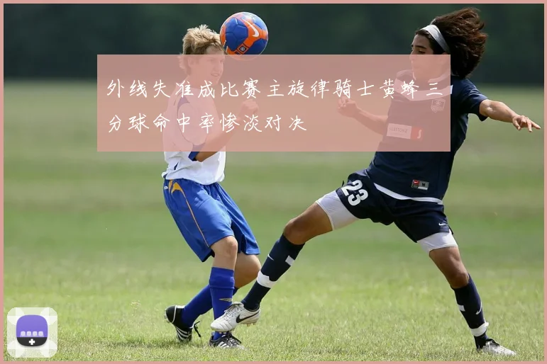 外线失准成比赛主旋律骑士黄蜂三分球命中率惨淡对决