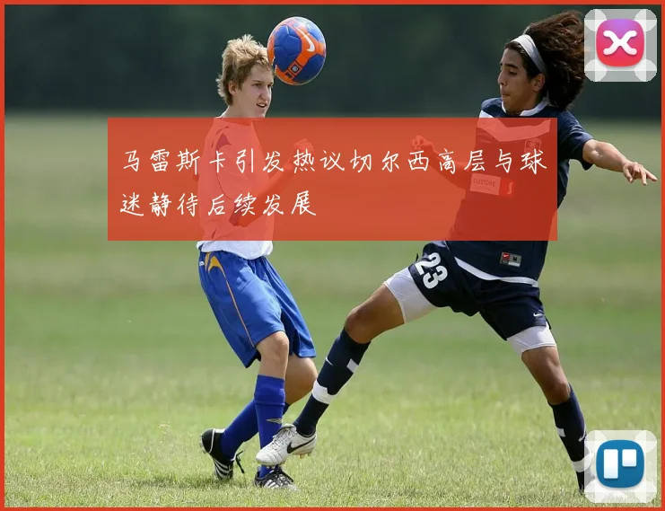 马雷斯卡引发热议切尔西高层与球迷静待后续发展