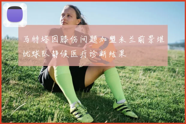 马特塔因膝伤问题加盟米兰前景堪忧球队静候医疗诊断结果