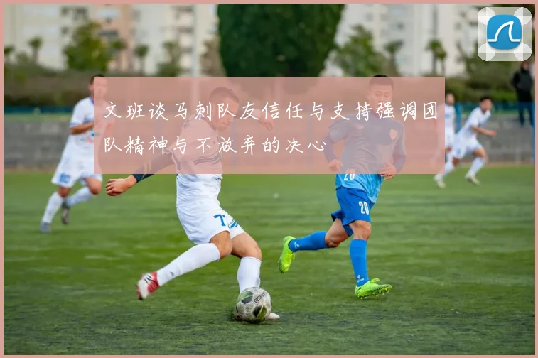 文班谈马刺队友信任与支持强调团队精神与不放弃的决心