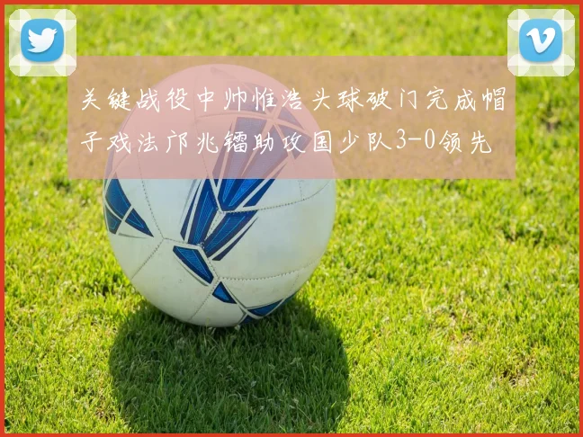 关键战役中帅惟浩头球破门完成帽子戏法邝兆镭助攻国少队3-0领先