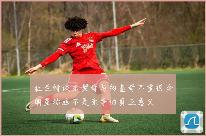 杜兰特谈东契奇与约基奇不重视全明星称这不是竞争的真正意义