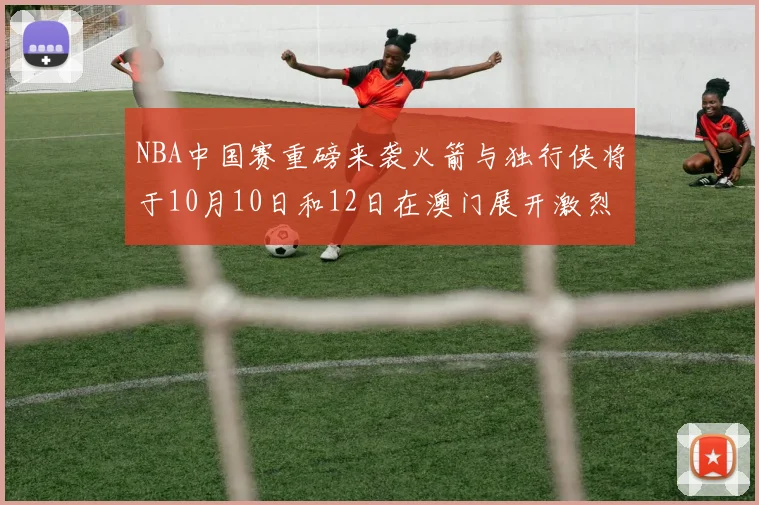 NBA中国赛重磅来袭火箭与独行侠将于10月10日和12日在澳门展开激烈对决