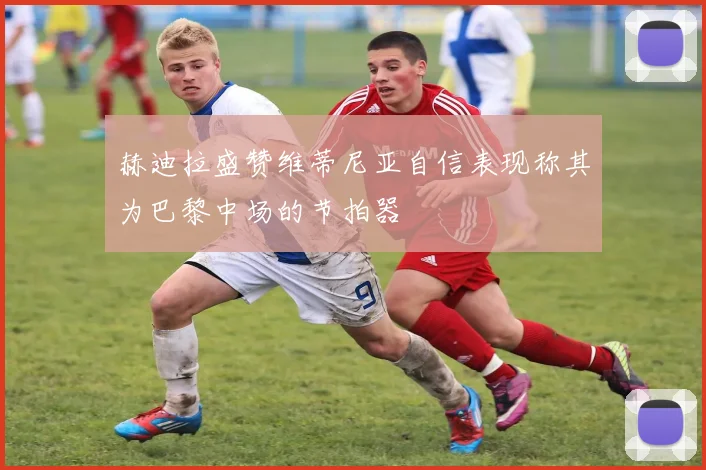 赫迪拉盛赞维蒂尼亚自信表现称其为巴黎中场的节拍器