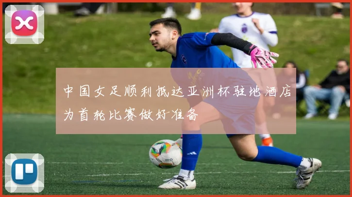 中国女足顺利抵达亚洲杯驻地酒店为首轮比赛做好准备
