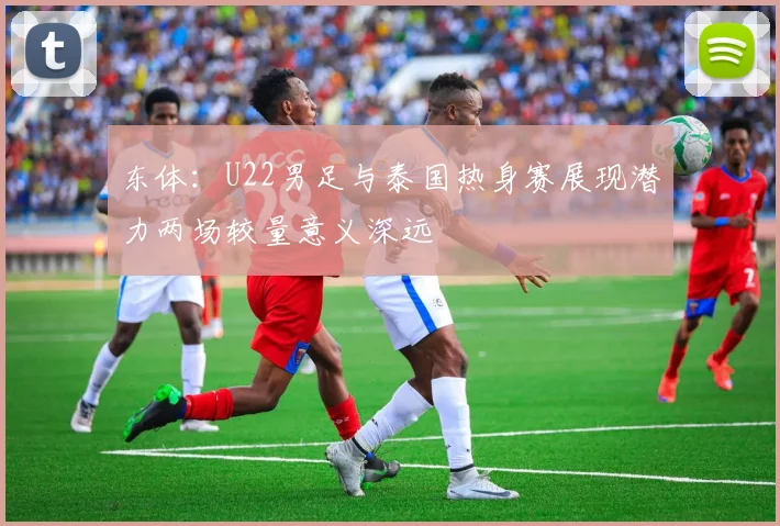 东体：U22男足与泰国热身赛展现潜力两场较量意义深远