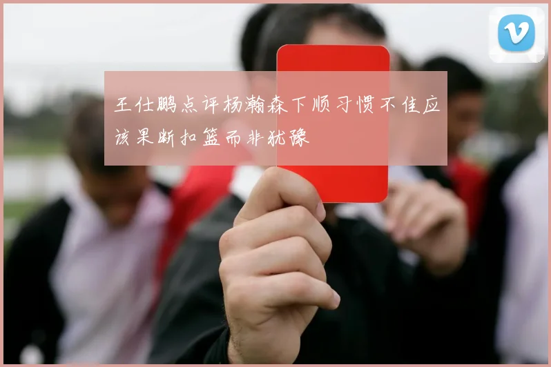 王仕鹏点评杨瀚森下顺习惯不佳应该果断扣篮而非犹豫