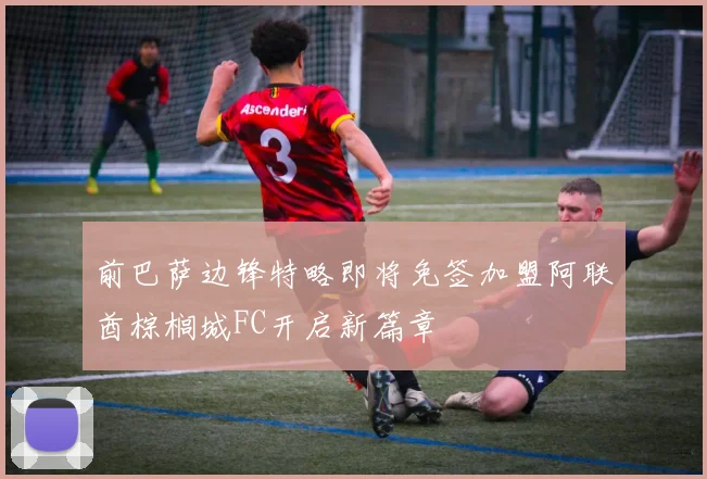 前巴萨边锋特略即将免签加盟阿联酋棕榈城FC开启新篇章