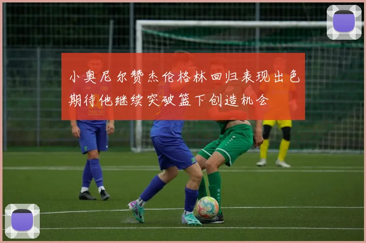 小奥尼尔赞杰伦格林回归表现出色期待他继续突破篮下创造机会