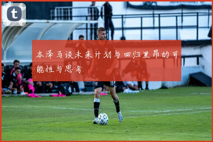 本泽马谈未来计划与回归里昂的可能性与思考